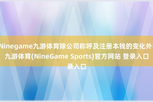 Ninegame九游体育除公司称呼及注册本钱的变化外-九游体育(NineGame Sports)官方网站 登录入口