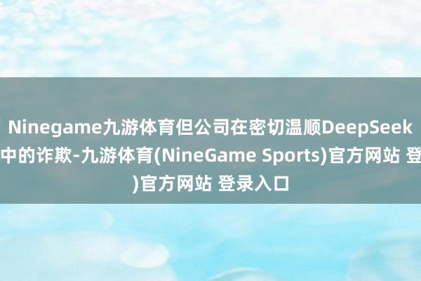 Ninegame九游体育但公司在密切温顺DeepSeek在企业中的诈欺-九游体育(NineGame Sports)官方网站 登录入口