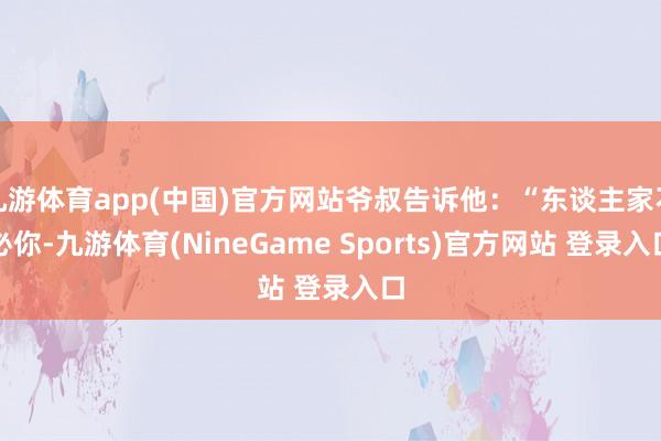 九游体育app(中国)官方网站爷叔告诉他：“东谈主家不必你-九游体育(NineGame Sports)官方网站 登录入口