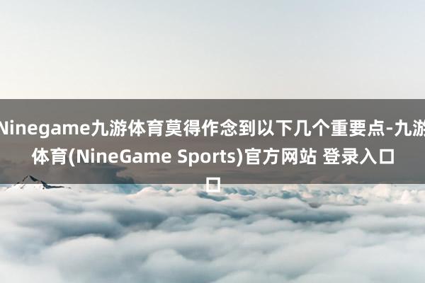 Ninegame九游体育莫得作念到以下几个重要点-九游体育(NineGame Sports)官方网站 登录入口