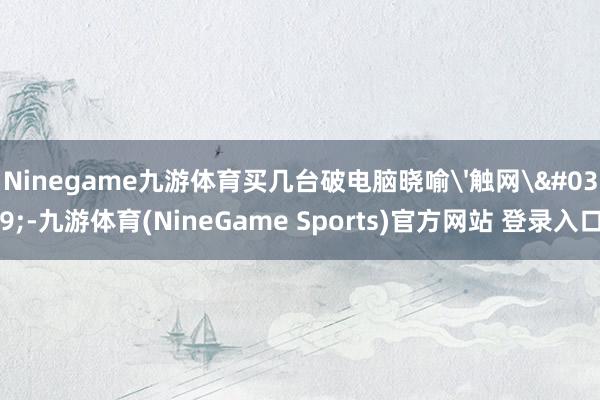 Ninegame九游体育买几台破电脑晓喻'触网'-九游体育(NineGame Sports)官方网站 登录入口