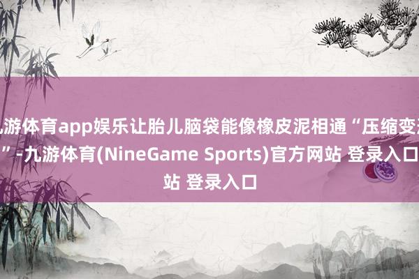 九游体育app娱乐让胎儿脑袋能像橡皮泥相通“压缩变形”-九游体育(NineGame Sports)官方网站 登录入口