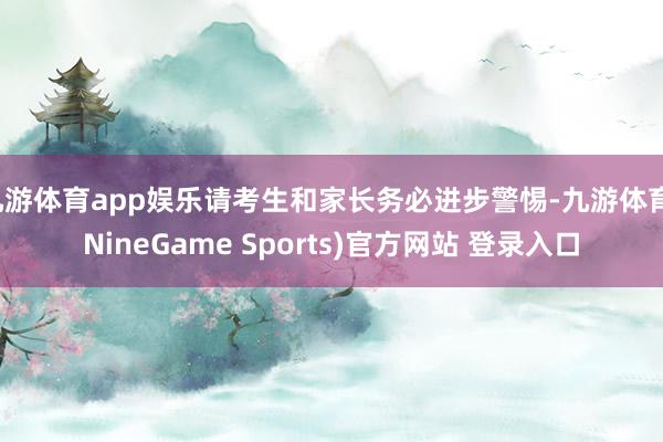 九游体育app娱乐请考生和家长务必进步警惕-九游体育(NineGame Sports)官方网站 登录入口