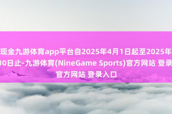 现金九游体育app平台自2025年4月1日起至2025年6月30日止-九游体育(NineGame Sports)官方网站 登录入口