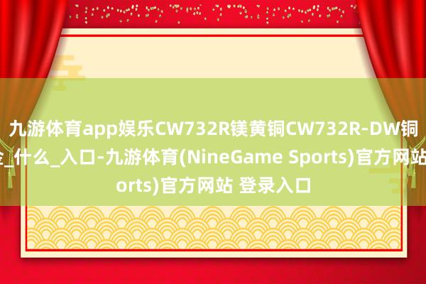 九游体育app娱乐CW732R镁黄铜CW732R-DW铜材料_合金_什么_入口-九游体育(NineGame Sports)官方网站 登录入口