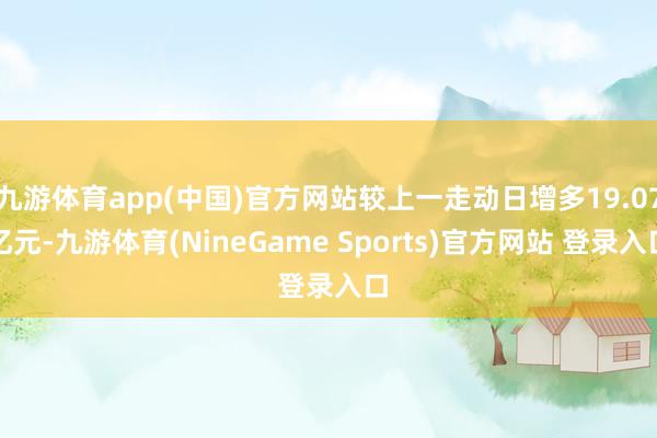 九游体育app(中国)官方网站较上一走动日增多19.07亿元-九游体育(NineGame Sports)官方网站 登录入口