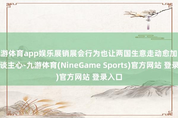 九游体育app娱乐展销展会行为也让两国生意走动愈加深远东谈主心-九游体育(NineGame Sports)官方网站 登录入口