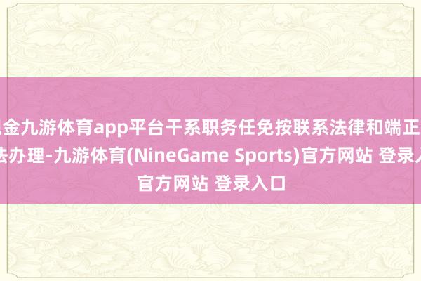 现金九游体育app平台干系职务任免按联系法律和端正的司法办理-九游体育(NineGame Sports)官方网站 登录入口
