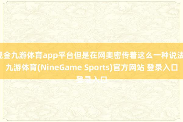 现金九游体育app平台但是在网奥密传着这么一种说法-九游体育(NineGame Sports)官方网站 登录入口