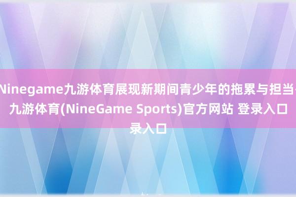 Ninegame九游体育展现新期间青少年的拖累与担当-九游体育(NineGame Sports)官方网站 登录入口