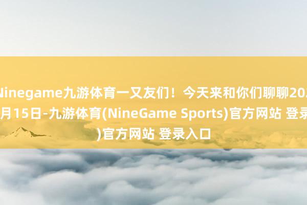 Ninegame九游体育一又友们！今天来和你们聊聊2025年7月15日-九游体育(NineGame Sports)官方网站 登录入口