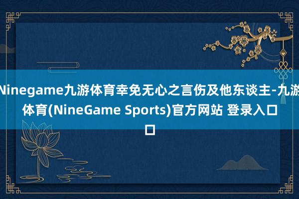 Ninegame九游体育幸免无心之言伤及他东谈主-九游体育(NineGame Sports)官方网站 登录入口