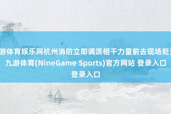 九游体育娱乐网杭州消防立即调派相干力量前去现场贬责-九游体育(NineGame Sports)官方网站 登录入口