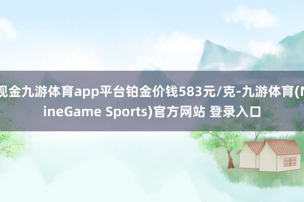 现金九游体育app平台铂金价钱583元/克-九游体育(NineGame Sports)官方网站 登录入口