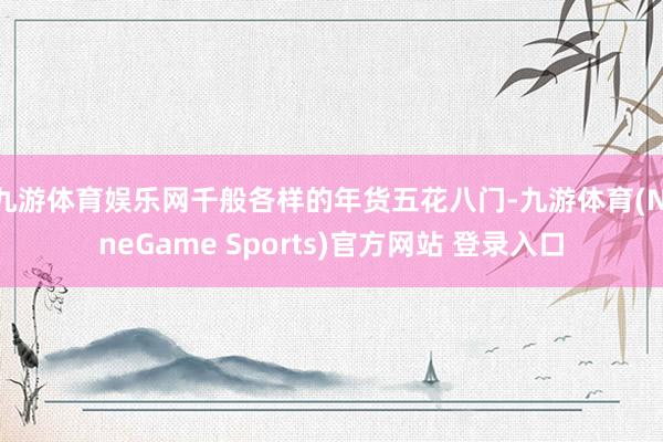 九游体育娱乐网千般各样的年货五花八门-九游体育(NineGame Sports)官方网站 登录入口
