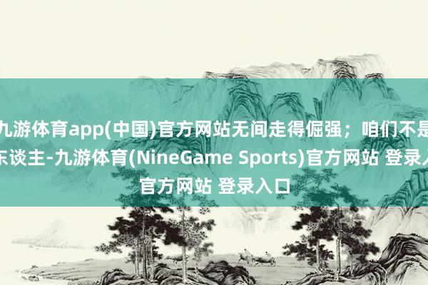 九游体育app(中国)官方网站无间走得倔强；咱们不是老东谈主-九游体育(NineGame Sports)官方网站 登录入口