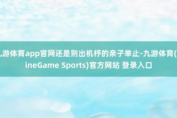 九游体育app官网还是别出机杼的亲子举止-九游体育(NineGame Sports)官方网站 登录入口