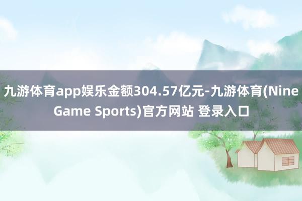 九游体育app娱乐金额304.57亿元-九游体育(NineGame Sports)官方网站 登录入口