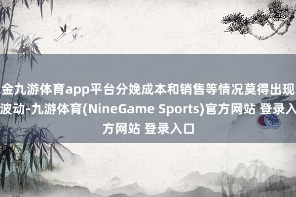 现金九游体育app平台分娩成本和销售等情况莫得出现大幅波动-九游体育(NineGame Sports)官方网站 登录入口