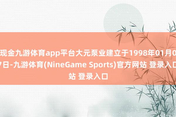 现金九游体育app平台大元泵业建立于1998年01月07日-九游体育(NineGame Sports)官方网站 登录入口