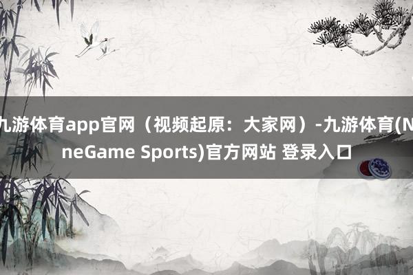 九游体育app官网(视频起原:大家网)-九游体育(NineGame Sports)官方网站 登录入口