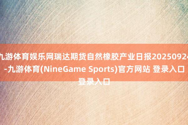 九游体育娱乐网瑞达期货自然橡胶产业日报20250924-九游体育(NineGame Sports)官方网站 登录入口