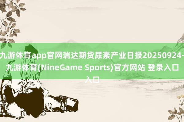 九游体育app官网瑞达期货尿素产业日报20250924-九游体育(NineGame Sports)官方网站 登录入口