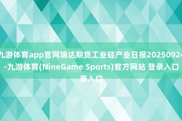 九游体育app官网瑞达期货工业硅产业日报20250924-九游体育(NineGame Sports)官方网站 登录入口