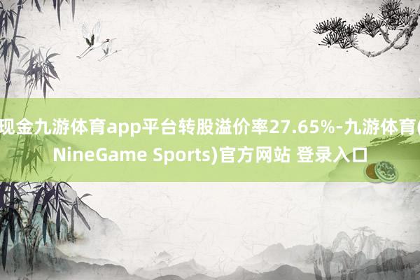 现金九游体育app平台转股溢价率27.65%-九游体育(NineGame Sports)官方网站 登录入口