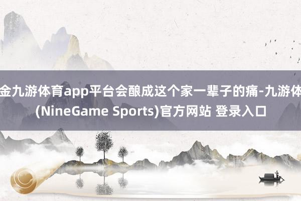 现金九游体育app平台会酿成这个家一辈子的痛-九游体育(NineGame Sports)官方网站 登录入口