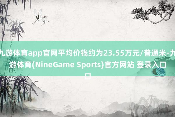 九游体育app官网平均价钱约为23.55万元/普通米-九游体育(NineGame Sports)官方网站 登录入口