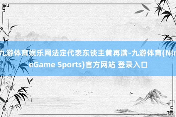 九游体育娱乐网法定代表东谈主黄再满-九游体育(NineGame Sports)官方网站 登录入口