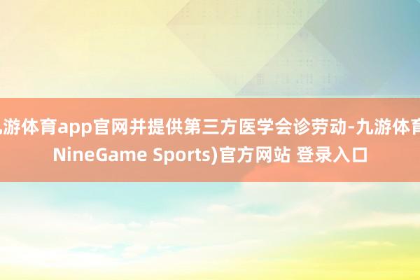 九游体育app官网并提供第三方医学会诊劳动-九游体育(NineGame Sports)官方网站 登录入口