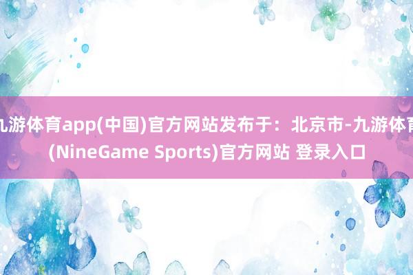 九游体育app(中国)官方网站发布于:北京市-九游体育(NineGame Sports)官方网站 登录入口