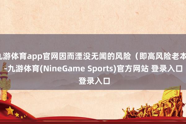 九游体育app官网因而湮没无闻的风险(即高风险老本)-九游体育(NineGame Sports)官方网站 登录入口