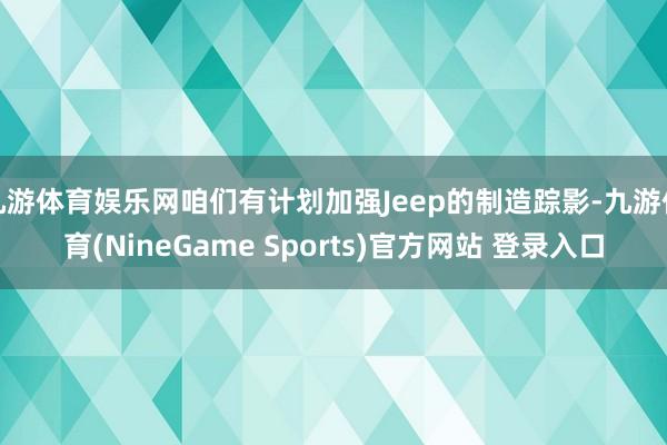 九游体育娱乐网咱们有计划加强Jeep的制造踪影-九游体育(NineGame Sports)官方网站 登录入口