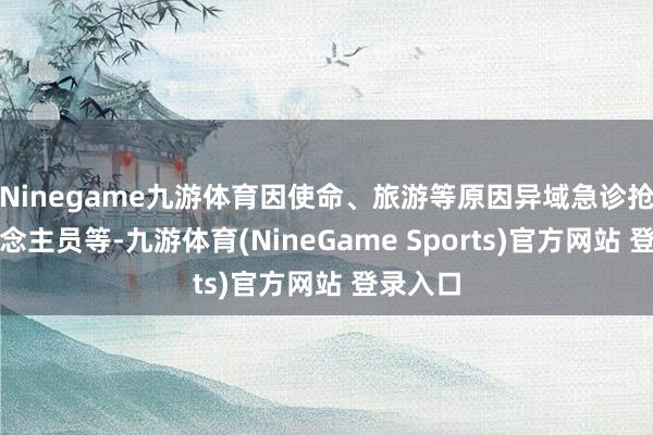 Ninegame九游体育因使命、旅游等原因异域急诊抢救东说念主员等-九游体育(NineGame Sports)官方网站 登录入口