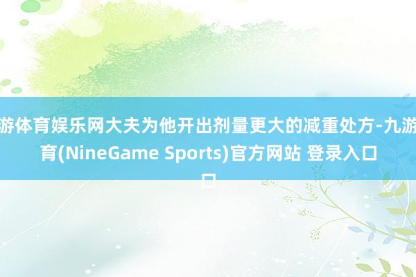 九游体育娱乐网大夫为他开出剂量更大的减重处方-九游体育(NineGame Sports)官方网站 登录入口