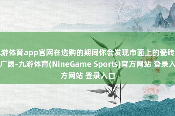 九游体育app官网在选购的期间你会发现市面上的瓷砖品牌广阔-九游体育(NineGame Sports)官方网站 登录入口