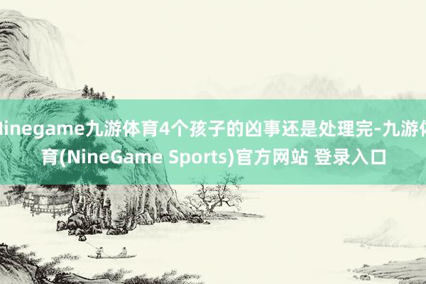 Ninegame九游体育4个孩子的凶事还是处理完-九游体育(NineGame Sports)官方网站 登录入口