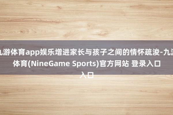 九游体育app娱乐增进家长与孩子之间的情怀疏浚-九游体育(NineGame Sports)官方网站 登录入口