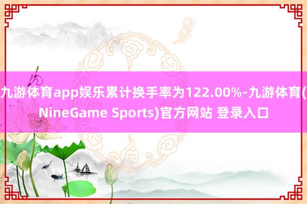 九游体育app娱乐累计换手率为122.00%-九游体育(NineGame Sports)官方网站 登录入口