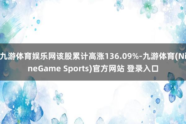 九游体育娱乐网该股累计高涨136.09%-九游体育(NineGame Sports)官方网站 登录入口
