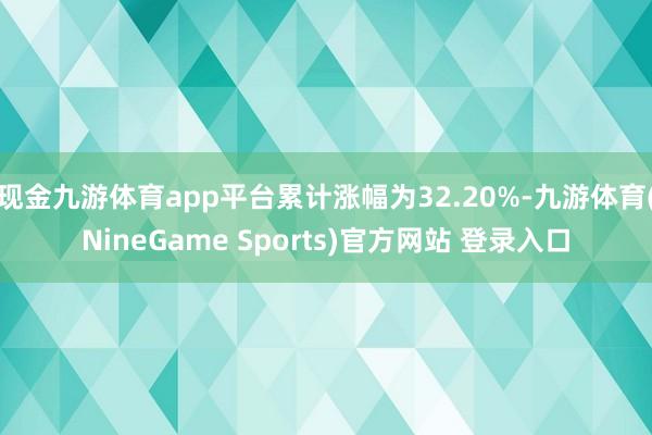 现金九游体育app平台累计涨幅为32.20%-九游体育(NineGame Sports)官方网站 登录入口