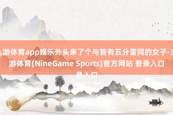 九游体育app娱乐外头来了个与我有五分雷同的女子-九游体育(NineGame Sports)官方网站 登录入口