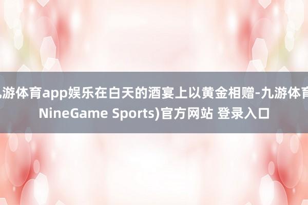 九游体育app娱乐在白天的酒宴上以黄金相赠-九游体育(NineGame Sports)官方网站 登录入口