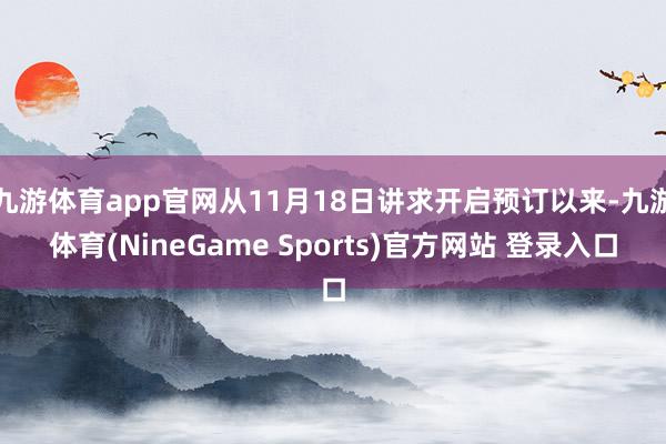 九游体育app官网从11月18日讲求开启预订以来-九游体育(NineGame Sports)官方网站 登录入口