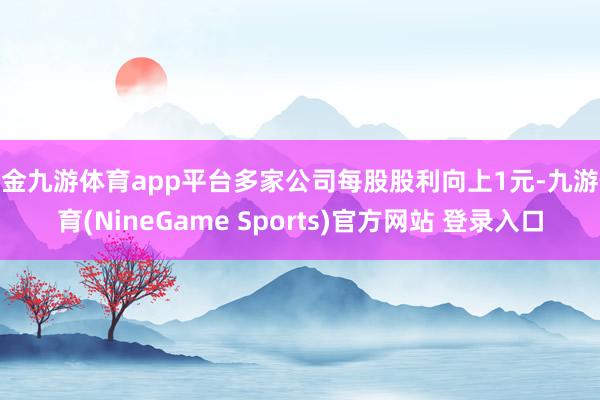 现金九游体育app平台多家公司每股股利向上1元-九游体育(NineGame Sports)官方网站 登录入口