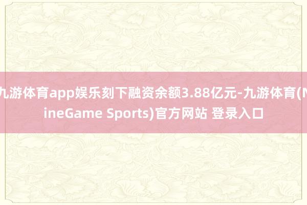 九游体育app娱乐刻下融资余额3.88亿元-九游体育(NineGame Sports)官方网站 登录入口