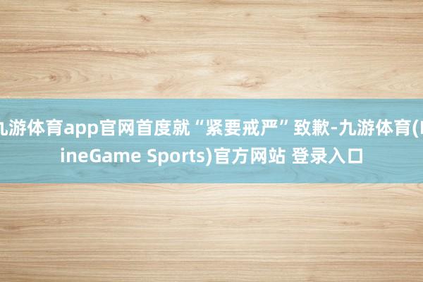九游体育app官网首度就“紧要戒严”致歉-九游体育(NineGame Sports)官方网站 登录入口